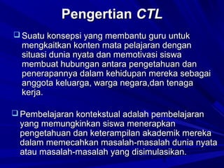 Pengertian CTL
 Suatu konsepsi yang membantu guru untuk

mengkaitkan konten mata pelajaran dengan
situasi dunia nyata dan memotivasi siswa
membuat hubungan antara pengetahuan dan
penerapannya dalam kehidupan mereka sebagai
anggota keluarga, warga negara,dan tenaga
kerja.

 Pembelajaran kontekstual adalah pembelajaran

yang memungkinkan siswa menerapkan
pengetahuan dan keterampilan akademik mereka
dalam memecahkan masalah-masalah dunia nyata
atau masalah-masalah yang disimulasikan.
2

 