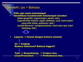 Contoh#1: ips + Bahasa



Pilih satu nama kota/tempat
Identifikasi karakteristik kota/tempat tersebut
(letak geografis: pegunungan, pantai, dsb.)
(sejarah/nilai historis: kapan didirikan, usia, nama tokoh
yang lahir disitu, pahlawan, dsb.)
(sosial-ekonomi: matapencaharian, hasil alam apa, hasil
tambang, dsb.)



Laporan  format dengan kriteria minimal
Isi  lengkap
Bahasa Indonesia? Bahasa Inggris?
Tulis  Karya/kinerja  Product Ass.
Lisan/Presentasi
 Performance Ass.

21

 