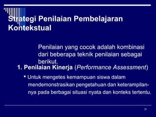 Strategi Penilaian Pembelajaran
Kontekstual
Penilaian yang cocok adalah kombinasi
dari beberapa teknik penilaian sebagai
berikut.
1. Penilaian Kinerja (Performance Assessment)
 Untuk mengetes kemampuan siswa dalam
mendemonstrasikan pengetahuan dan keterampilannya pada berbagai situasi nyata dan konteks tertentu.
28

 