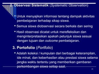 2. Observasi Sistematik (Systematic Observation)
 Untuk menyajikan informasi tentang dampak aktivitas
pembelajaran terhadap sikap siswa.
 Semua siswa diobservasi secara berkala dan sering
 Hasil observasi dicatat untuk merefleksikan dan
menginterpretasikan apakah petunjuk siswa sesuai
dengan tujuan dan outcome pembelajaran.

3. Portofolio (Portfolio)
 Adalah koleksi / kumpulan dari berbagai keterampilan,
ide minat, dan keberhasilan atau prestasi siswa selama
jangka waktu tertentu yang memberikan gambaran
perkembangan siswa setiap saat.
29

 