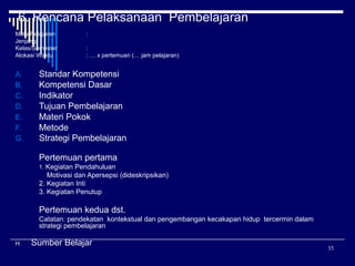 6. Rencana Pelaksanaan Pembelajaran
Mata Pelajaran
Jenjang
:
Kelas/Semester
Alokasi Waktu

A.
B.
C.
D.
E.
F.
G.

:
:
: … x pertemuan (… jam pelajaran)

Standar Kompetensi
Kompetensi Dasar
Indikator
Tujuan Pembelajaran
Materi Pokok
Metode
Strategi Pembelajaran
Pertemuan pertama
1. Kegiatan Pendahuluan

Motivasi dan Apersepsi (dideskripsikan)
2. Kegiatan Inti
3. Kegiatan Penutup

Pertemuan kedua dst.
Catatan: pendekatan kontekstual dan pengembangan kecakapan hidup tercermin dalam
strategi pembelajaran
H.

Sumber Belajar

35

 
