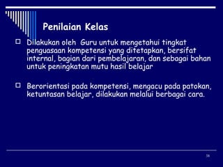 Penilaian Kelas
 Dilakukan oleh Guru untuk mengetahui tingkat

penguasaan kompetensi yang ditetapkan, bersifat
internal, bagian dari pembelajaran, dan sebagai bahan
untuk peningkatan mutu hasil belajar

 Berorientasi pada kompetensi, mengacu pada patokan,

ketuntasan belajar, dilakukan melalui berbagai cara.

38

 