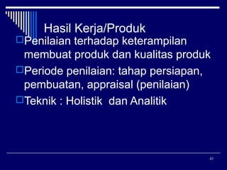 Hasil Kerja/Produk

Penilaian terhadap keterampilan

membuat produk dan kualitas produk
Periode penilaian: tahap persiapan,
pembuatan, appraisal (penilaian)
Teknik : Holistik dan Analitik

43

 