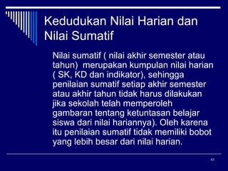 Kedudukan Nilai Harian dan
Nilai Sumatif
Nilai sumatif ( nilai akhir semester atau
tahun) merupakan kumpulan nilai harian
( SK, KD dan indikator), sehingga
penilaian sumatif setiap akhir semester
atau akhir tahun tidak harus dilakukan
jika sekolah telah memperoleh
gambaran tentang ketuntasan belajar
siswa dari nilai hariannya). Oleh karena
itu penilaian sumatif tidak memiliki bobot
yang lebih besar dari nilai harian.
45

 