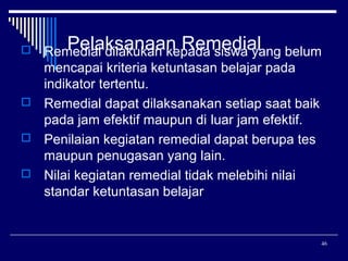 Pelaksanaan Remedial
Remedial dilakukan kepada siswa yang belum
mencapai kriteria ketuntasan belajar pada
indikator tertentu.
 Remedial dapat dilaksanakan setiap saat baik
pada jam efektif maupun di luar jam efektif.
 Penilaian kegiatan remedial dapat berupa tes
maupun penugasan yang lain.
 Nilai kegiatan remedial tidak melebihi nilai
standar ketuntasan belajar


46

 
