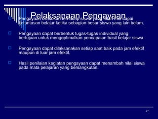 Pelaksanaan Pengayaan



Pengayaan dilakukan terhadap siswa yang telah mencapai
ketuntasan belajar ketika sebagian besar siswa yang lain belum.



Pengayaan dapat berbentuk tugas-tugas individual yang
bertujuan untuk mengoptimalkan pencapaian hasil belajar siswa.



Pengayaan dapat dilaksanakan setiap saat baik pada jam efektif
maupun di luar jam efektif.



Hasil penilaian kegiatan pengayaan dapat menambah nilai siswa
pada mata pelajaran yang bersangkutan.

47

 