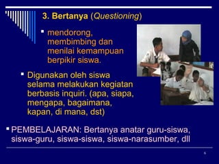 3. Bertanya (Questioning)
 mendorong,
membimbing dan
menilai kemampuan
berpikir siswa.
 Digunakan oleh siswa
selama melakukan kegiatan
berbasis inquiri. (apa, siapa,
mengapa, bagaimana,
kapan, di mana, dst)
 PEMBELAJARAN: Bertanya anatar guru-siswa,
siswa-guru, siswa-siswa, siswa-narasumber, dll
6

 
