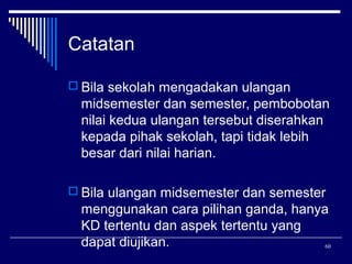 Catatan
 Bila sekolah mengadakan ulangan

midsemester dan semester, pembobotan
nilai kedua ulangan tersebut diserahkan
kepada pihak sekolah, tapi tidak lebih
besar dari nilai harian.
 Bila ulangan midsemester dan semester

menggunakan cara pilihan ganda, hanya
KD tertentu dan aspek tertentu yang
dapat diujikan.
60

 