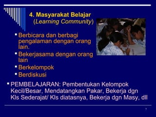 4. Masyarakat Belajar
(Learning Community)
 Berbicara dan berbagi
pengalaman dengan orang
lain.
 Bekerjasama dengan orang
lain
 Berkelompok
 Berdiskusi
 PEMBELAJARAN: Pembentukan Kelompok
Kecil/Besar, Mendatangkan Pakar, Bekerja dgn
Kls Sederajat/ Kls diatasnya, Bekerja dgn Masy, dll
7

 