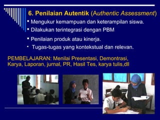 6. Penilaian Autentik (Authentic Assessment)
 Mengukur kemampuan dan keterampilan siswa.
 Dilakukan terintegrasi dengan PBM
 Penilaian produk atau kinerja.


Tugas-tugas yang kontekstual dan relevan.

PEMBELAJARAN: Menilai Presentasi, Demontrasi,
Karya, Laporan, jurnal, PR, Hasil Tes, karya tulis,dll

9

 