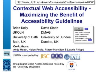 Contextual Web Accessibility - Maximizing the Benefit of Accessibility Guidelines Brian Kelly UKOLN University of Bath Bath, UK UKOLN is supported by: dmag (Digital Media Access Group) is hosted by  the  University of Dundee Co-Authors: Andy Heath, Helen Petrie, Fraser Hamilton & Lawrie Phipps David Sloan DMAG University of Dundee Dundee, UK http://www.ukoln.ac.uk/web-focus/events/conferences/w4a-2006/ This work is licensed under a Attribution-NonCommercial-ShareAlike 2.0 licence (but note caveat) 