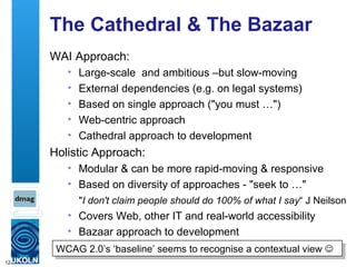 The Cathedral & The Bazaar WAI Approach: Large-scale  and ambitious –but slow-moving External dependencies (e.g. on legal systems) Based on single approach ("you must …") Web-centric approach  Cathedral approach to development Holistic Approach: Modular & can be more rapid-moving & responsive Based on diversity of approaches - "seek to …"  Covers Web, other IT and real-world accessibility Bazaar approach to development " I don't claim people should do 100% of what I say “ J Neilson WCAG 2.0’s ‘baseline’ seems to recognise a contextual view   