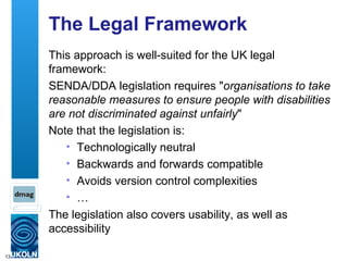 The Legal Framework This approach is well-suited for the UK legal framework: SENDA/DDA legislation requires " organisations to take reasonable measures to ensure people with disabilities are not discriminated against unfairly " Note that the legislation is: Technologically neutral Backwards and forwards compatible Avoids version control complexities … The legislation also covers usability, as well as accessibility 