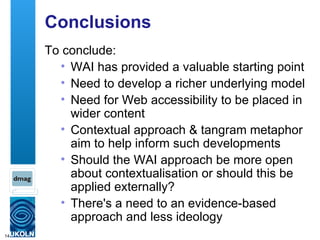 Conclusions To conclude: WAI has provided a valuable starting point Need to develop a richer underlying model  Need for Web accessibility to be placed in wider content Contextual approach & tangram metaphor aim to help inform such developments Should the WAI approach be more open about contextualisation or should this be applied externally?  There's a need to an evidence-based approach and less ideology 