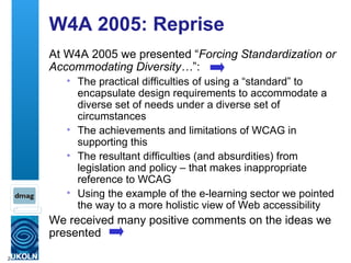 W4A 2005: Reprise At W4A 2005 we presented “ Forcing Standardization or Accommodating Diversity… ”: The practical difficulties of using a “standard” to encapsulate design requirements to accommodate a diverse set of needs under a diverse set of circumstances The achievements and limitations of WCAG in supporting this The resultant difficulties (and absurdities) from legislation and policy – that makes inappropriate reference to WCAG Using the example of the e-learning sector we pointed the way to a more holistic view of Web accessibility We received many positive comments on the ideas we presented 