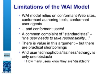 Limitations of the WAI Model WAI model relies on conformant Web sites, conformant authoring tools, conformant user agents … and conformant users! A common complaint of “standardistas” – “ the user needs to take responsibility… ” There is value in this argument – but there are practical shortcomings And user technophobia/laziness/lethargy is only one obstacle How many users know they are “disabled”? 