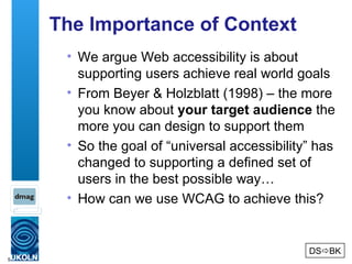 The Importance of Context We argue Web accessibility is about supporting users achieve real world goals From Beyer & Holzblatt (1998) – the more you know about  your target audience  the more you can design to support them So the goal of “universal accessibility” has changed to supporting a defined set of users in the best possible way… How can we use WCAG to achieve this? DS  BK 