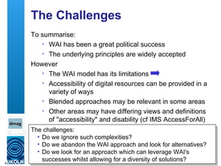 The Challenges To summarise: WAI has been a great political success The underlying principles are widely accepted However The WAI model has its limitations Accessibility of digital resources can be provided in a variety of ways Blended approaches may be relevant in some areas Other areas may have differing views and definitions of "accessibility" and disability (cf IMS AccessForAll) The challenges: Do we ignore such complexities? Do we abandon the WAI approach and look for alternatives?  Do we look for an approach which can leverage WAI's successes whilst allowing for a diversity of solutions? 