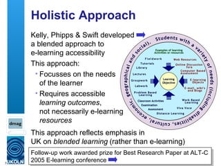 Holistic Approach Kelly, Phipps & Swift developed  a blended approach to  e-learning accessibility This approach: Focusses on the needs  of the learner Requires accessible  learning outcomes ,  not necessarily e-learning  resources Follow-up work awarded prize for Best Research Paper at ALT-C 2005 E-learning conference This approach reflects emphasis in  UK on  blended learning   (rather than e-learning) 