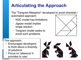 Articulating the Approach The "Tangram Metaphor" developed to avoid checklist / automated approach: W3C model has limitations Jigsaw model implies  single solution Tangram model seeks to  avoid such problems This approach: Encourages developers to think about a diversity of solutions Focus on 'pleasure' it provides to user 