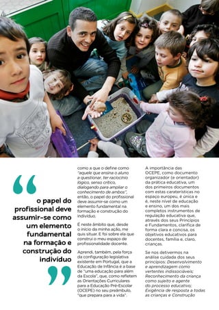 29
como a que o define como
“aquele que ensina o aluno
a questionar, ter raciocínio
lógico, senso crítico,
dialogando para ampliar o
conhecimento de ambos”,
então, o papel do profissional
deve assumir-se como um
elemento fundamental na
formação e construção do
indivíduo.
É neste âmbito que, desde
o início da minha ação, me
quis situar. E foi sobre ela que
construi o meu espaço de
profissionalidade docente.
Aprendi, também, pela força
da configuração legislativa
existente em Portugal, que a
Educação de Infância é a base
de “uma educação para além
da Escola”, que, como refletem
as Orientações Curriculares
para a Educação Pré-Escolar
(OCEPE) no seu preâmbulo,
“que prepara para a vida”.
A importância das
OCEPE, como documento
organizador (e orientador)
da prática educativa, um
dos primeiros documentos
com estas caraterísticas no
espaço europeu, é única e
é, neste nível de educação
e ensino, um dos mais
completos instrumentos de
regulação educativa que,
através dos seus Princípios
e Fundamentos, clarifica de
forma clara e concisa, os
objetivos educativos para
docentes, família e, claro,
crianças.
Se nos detivermos na
análise cuidada dos seus
princípios: Desenvolvimento
e aprendizagem como
vertentes indissociáveis;
Reconhecimento da criança
como sujeito e agente
do processo educativo;
Exigência de resposta a todas
as crianças e Construção
o papel do
profissional deve
assumir-se como
um elemento
fundamental
na formação e
construção do
indivíduo
“
 