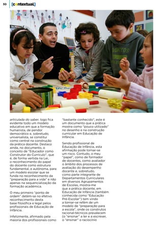 30
articulada do saber, logo fica
evidente todo um modelo
educativo em que a formação
humanista, de pendor
democrático e, sobretudo,
universalista, se constitui
como central na construção
da prática docente. Destaco
ainda, no documento, o
conceito de “Educador como
Construtor do Currículo”, que
é, de forma vertida na Lei,
o reconhecimento do papel
do docente como estrutura
fundamental, e autónoma, para
um modelo escolar que se
funda no reconhecimento da
“preparação para a vida” e não
apenas na sequencialização da
formação académica.
O meu primeiro “ponto de
ordem” detém-se no efetivo
reconhecimento desta
base filosófica e legal pelos
profissionais de Educação de
Infância.
Infelizmente, afirmado pela
maioria dos profissionais como
“bastante conhecido”, este é
um documento que a prática
mostra como “pouco utilizado”
no desenho e na construção
curricular em Educação de
Infância.
Sendo profissional de
Educação de Infância, esta
afirmação pode tornar-se
um risco. Contudo, o meu
“papel”, como de formador
de docentes, como avaliador
o âmbito dos processos de
avaliação do desempenho
docente e, sobretudo,
como parte integrante de
Departamentos Curriculares
em diversos Agrupamentos
de Escolas, mostra-me
que a prática docente, em
Educação de Infância (também
conhecida como “Educação
Pré-Escolar”) tem vindo
a tornar-se refém de um
modelo de “preparação para
a escola”, onde os construtos
racional-técnicos prevalecem
(o “ensinar” a ler e a escrever,
o “ensinar” o raciocínio
 