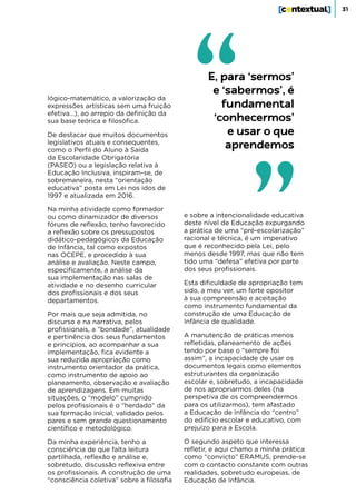 31
lógico-matemático, a valorização da
expressões artísticas sem uma fruição
efetiva…), ao arrepio da definição da
sua base teórica e filosófica.
De destacar que muitos documentos
legislativos atuais e consequentes,
como o Perfil do Aluno à Saída
da Escolaridade Obrigatória
(PASEO) ou a legislação relativa à
Educação Inclusiva, inspiram-se, de
sobremaneira, nesta “orientação
educativa” posta em Lei nos idos de
1997 e atualizada em 2016.
Na minha atividade como formador
ou como dinamizador de diversos
fóruns de reflexão, tenho favorecido
a reflexão sobre os pressupostos
didático-pedagógicos da Educação
de Infância, tal como expostos
nas OCEPE, e procedido à sua
análise e avaliação. Neste campo,
especificamente, a análise da
sua implementação nas salas de
atividade e no desenho curricular
dos profissionais e dos seus
departamentos.
Por mais que seja admitida, no
discurso e na narrativa, pelos
profissionais, a “bondade”, atualidade
e pertinência dos seus fundamentos
e princípios, ao acompanhar a sua
implementação, fica evidente a
sua reduzida apropriação como
instrumento orientador da prática,
como instrumento de apoio ao
planeamento, observação e avaliação
de aprendizagens. Em muitas
situações, o “modelo” cumprido
pelos profissionais é o “herdado” da
sua formação inicial, validado pelos
pares e sem grande questionamento
científico e metodológico.
Da minha experiência, tenho a
consciência de que falta leitura
partilhada, reflexão e análise e,
sobretudo, discussão reflexiva entre
os profissionais. A construção de uma
“consciência coletiva” sobre a filosofia
e sobre a intencionalidade educativa
deste nível de Educação expurgando
a prática de uma “pré-escolarização”
racional e técnica, é um imperativo
que é reconhecido pela Lei, pelo
menos desde 1997, mas que não tem
tido uma “defesa” efetiva por parte
dos seus profissionais.
Esta dificuldade de apropriação tem
sido, a meu ver, um forte opositor
à sua compreensão e aceitação
como instrumento fundamental da
construção de uma Educação de
Infância de qualidade.
A manutenção de práticas menos
refletidas, planeamento de ações
tendo por base o “sempre foi
assim”, a incapacidade de usar os
documentos legais como elementos
estruturantes da organização
escolar e, sobretudo, a incapacidade
de nos apropriarmos deles (na
perspetiva de os compreendermos
para os utilizarmos), tem afastado
a Educação de Infância do “centro”
do edifício escolar e educativo, com
prejuízo para a Escola.
O segundo aspeto que interessa
refletir, e aqui chamo a minha prática
como “convicto” ERAMUS, prende-se
com o contacto constante com outras
realidades, sobretudo europeias, de
Educação de Infância.
E, para ‘sermos’
e ‘sabermos’, é
fundamental
‘conhecermos’
e usar o que
aprendemos
 