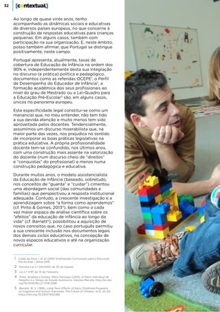 32
Ao longo de quase vinte anos, tenho
acompanhado as dinâmicas sociais e educativas
de diversos países europeus, no que concerne à
construção de respostas educativas para crianças
pequenas. Em alguns casos, também com
participação na sua organização. E, neste âmbito,
posso também afirmar, que Portugal se distingue
positivamente, neste campo.
Portugal apresenta, atualmente, taxas de
cobertura de Educação de Infância na ordem dos
90% e, independentemente desta sua integração
no discurso (e prática) política e pedagógico,
documentos como as referidas OCEPE1
, o Perfil
de Desempenho do Educador de Infância2
, a
formação académica dos seus profissionais ao
nível do grau de Mestrado ou a Lei-Quadro para
a Educação Pré-Escolar3
são, em alguns casos,
únicos no panorama europeu.
Esta especificidade legal constitui-se como um
manancial que, no meu entender, não tem tido
a sua devida atenção e muito menos tem sido
aproveitada pelos docentes. Tendencialmente,
assumimos um discurso miserabilista que, na
maior parte das vezes, nos prejudica no sentido
de incorporar as boas práticas legislativas na
prática educativa. A própria profissionalidade
docente tem-se confundido, nos últimos anos,
com uma construção mais assente na valorização
do docente (num discurso cheio de “direitos”
e “conquistas” do profissional) e menos numa
construção pedagógica e educativa.
Durante muitos anos, o modelo assistencialista
da Educação de Infância (baseado, sobretudo,
nos conceitos de “guarda” e “cuidar”) cimentou
uma abordagem social (das comunidades e
famílias) que perspectivou a resposta institucional
adequada. Contudo, a crescente investigação e a
aprendizagem sobre “a forma como aprendemos”
(cf. Pinto & Gomes, 20134
), bem como o cada
vez maior espaço de análise científica sobre os
“efeitos” da educação de infância ao longo da
vida” (cf. Barnett5
), possibilitou a aquisição de
novos conceitos que, no caso português permitiu
a sua crescente inclusão nos documentos legais
dos demais ciclos educativos, na concepção de
novos espaços educativos e até na organização
curricular.
1 Lopes da Silva, I. et al (2016) Orientações Curriculares para a Educação
Pré-Escolar. Lisboa: EME
2 Decreto-Lei n.º 241/2001, de 30 de Agosto
3 Lei n.º 4/97 de 10 de Fevereiro
4 Pinto, Anabela e Gomes, Mário Henrique (2013). O Plano Individual de
Trabalho e o Tempo de Estudo Autónomo. Edições Macalfa. http://dx.doi.
org/10.13140/RG.2.1.1708.3288
5 Barnett, W. S. (1995). Long-Term Effects of Early Childhood Programs
on Cognitive and School Outcomes. The Future of Children, 5(3), 25–50.
https://doi.org/10.2307/1602366
 