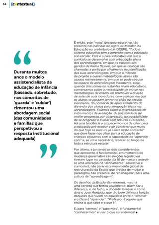 34
É então, este “novo” desígnio educativo, tão
presente nas palavras do agora ex-Ministro da
Educação no preâmbulo das OCEPE, “Todo o
sistema educativo tem a aprender com a educação
pré-escolar. Este é o nível educativo em que o
currículo se desenvolve com articulação plena
das aprendizagens, em que os espaços são
geridos de forma flexível, em que as crianças são
chamadas a participar ativamente na planificação
das suas aprendizagens, em que o método
de projeto e outras metodologias ativas são
usados rotineiramente, em que se pode circular
no espaço de aprendizagem livremente. Hoje,
quando discutimos os restantes níveis educativos,
conversamos sobre a necessidade de inovar nas
metodologias de ensino, de promover a criação
de salas de aula inovadoras, com espaços em que
os alunos se possam sentar no chão ou circular
livremente, do potencial de aproveitamento do
dia-a-dia dos alunos para integração plena nas
aprendizagens. Falamos sobre a diversificação de
instrumentos de avaliação, da possibilidade de
avaliar progresso por observação, da possibilidade
de se progredir e avaliar sem recurso à retenção.
Há uma tendência a esquecermo-nos de olhar para
a educação pré-escolar e de constatar que muito
do que hoje se procura já existe neste contexto”
que deve fazer-nos olhar para a educação de
crianças pequenas com a capacidade de “aprender
com” e, se útil e necessário, replicar ao longo de
toda a estrutura escolar.
Por último, e juntando os dois considerandos
que apresento, é fundamental, em momento de
mudança governativa (as eleições legislativas
tiveram lugar no passado dia 10 de março e antevê-
se uma alteração no “alinhamento” educativo e
curricular), não parar este movimento global de
restruturação da Escola que precisa de mudar o
paradigma, tão presente, de “ensinagem”, para uma
cultura de “aprendizagem”.
Os desafios da Escola são enormes, mas há
uma certeza que temos atualmente: quem faz a
diferença, é, de facto, o docente. Porque, e como
diria o José Morgado, que tão bem definiu a função
daqueles que vivem no equilíbrio entre o “ensinar”
e o (fazer) “aprender”: “Professor é aquele que
ensina o que sabe e o que é”.
E, para “sermos” e “sabermos”, é fundamental
“conhecermos” e usar o que aprendemos! ■
Durante muitos
anos o modelo
assistencialista da
educação de infância
(baseado, sobretudo,
nos conceitos de
‘guarda’ e ‘cuidar’)
cimentou uma
abordagem social
(das comunidades
e famílias que
perspetivou a
resposta institucional
adequada)
 