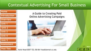 Contextual Advertising For Small Business
A starting guide to creating paid online
advertising campaigns
Katie Head EDET 722 J50-061 headl@email.sc.edu
Unit 4
Home
Unit 4
Introduction
Overview
Unit 1
Unit 2
Unit 3
Unit 4
Unit 5
Assessment
Post-Test
A Guide to Creating Paid
Online Advertising Campaigns
Next1 1/1
 