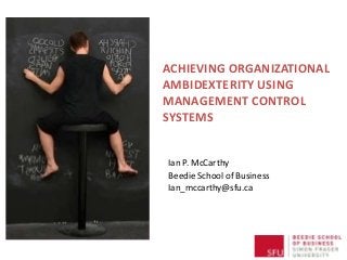 ACHIEVING ORGANIZATIONAL
AMBIDEXTERITY USING
MANAGEMENT CONTROL
SYSTEMS
Ian P. McCarthy
Beedie School of Business
Ian_mccarthy@sfu.ca
 