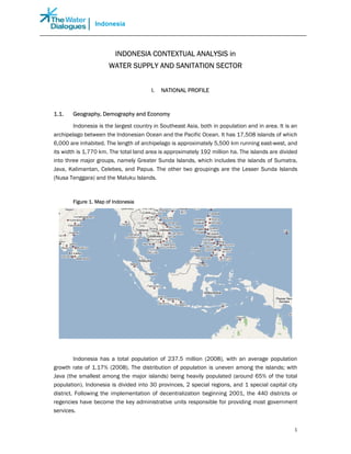 Indonesia



                         INDONESIA CONTEXTUAL ANALYSIS in
                       WATER SUPPLY AND SANITATION SECTOR


                                        I.   NATIONAL PROFILE



1.1.    Geography, Demography and Economy

         Indonesia is the largest country in Southeast Asia, both in population and in area. It is an
archipelago between the Indonesian Ocean and the Pacific Ocean. It has 17,508 islands of which
6,000 are inhabited. The length of archipelago is approximately 5,500 km running east-west, and
its width is 1,770 km. The total land area is approximately 192 million ha. The islands are divided
into three major groups, namely Greater Sunda Islands, which includes the islands of Sumatra,
Java, Kalimantan, Celebes, and Papua. The other two groupings are the Lesser Sunda Islands
(Nusa Tenggara) and the Maluku Islands.



        Figure 1. Map of Indonesia




         Indonesia has a total population of 237.5 million (2008), with an average population
growth rate of 1.17% (2008). The distribution of population is uneven among the islands; with
Java (the smallest among the major islands) being heavily populated (around 65% of the total
population). Indonesia is divided into 30 provinces, 2 special regions, and 1 special capital city
district. Following the implementation of decentralization beginning 2001, the 440 districts or
regencies have become the key administrative units responsible for providing most government
services.


                                                                                                   1
 