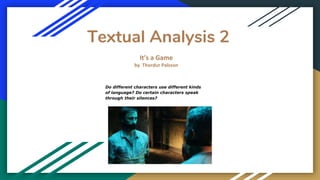 Textual Analysis 2
It’s a Game
by Thordur Palsson
Do different characters use different kinds
of language? Do certain characters speak
through their silences?
 