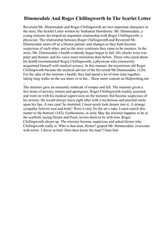 Dimmesdale And Roger Chillingworth In The Scarlet Letter
Reverend Mr. Dimmesdale and Roger Chillingworth are two important characters in
the story The Scarlet Letter written by Nathaniel Hawthorne. Mr. Dimmesdale, a
young minister developed an important relationship with Roger Chillingworth, a
physician. The relationship between Roger Chillingworth and Reverend Mr.
Dimmesdale starts off as a Doctor patient ,and changes as they both become
suspicious of each other, and as the story continues they came to be enemies. In the
story, Mr. Dimmesdale s health evidently began begun to fail. His cheeks were was
paler and thinner, and his voice more tremulous than before. Those who cared about
his health recommended Roger Chillingworth, a physician who extensively
acquainted himself with medical science. In this manner, the mysterious old Roger
Chillingworth became the medical adviser of the Reverend Mr.Dimmesdale. (126).
For the sake of the minister s health, they had spend a lot of time time together;
taking long walks on the sea shore or in the... Show more content on Helpwriting.net
...
The minister gave an unseemly outbreak of temper and left. The minister given a
few hours of privacy returns and apologizes. Roger Chillingworth readily assented,
and went on with his medical supervision on the minister, but became suspicious of
his actions. He would always leave right after with a mysterious and puzzled smile
upon his lips. A rare case! he muttered. I must needs look deeper into it. A strange
sympathy betwixt soul and body! Were it only for the art s sake, I must search this
matter to the bottom! (142). Furthermore, in early May the minister happens to be at
the scaffold, seeing Hester and Pearl, invites them to be with him. Roger
Chillingworth shows up. The minister became suspicious and asked Hester who
Chillingworth really is. Who is that man, Hester? gasped Mr. Dimmesdale, overcome
with terror. I shiver at him! Dost thou know the man? I hate him
 
