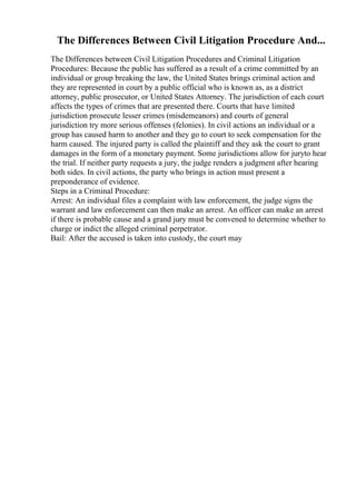 The Differences Between Civil Litigation Procedure And...
The Differences between Civil Litigation Procedures and Criminal Litigation
Procedures: Because the public has suffered as a result of a crime committed by an
individual or group breaking the law, the United States brings criminal action and
they are represented in court by a public official who is known as, as a district
attorney, public prosecutor, or United States Attorney. The jurisdiction of each court
affects the types of crimes that are presented there. Courts that have limited
jurisdiction prosecute lesser crimes (misdemeanors) and courts of general
jurisdiction try more serious offenses (felonies). In civil actions an individual or a
group has caused harm to another and they go to court to seek compensation for the
harm caused. The injured party is called the plaintiff and they ask the court to grant
damages in the form of a monetary payment. Some jurisdictions allow for juryto hear
the trial. If neither party requests a jury, the judge renders a judgment after hearing
both sides. In civil actions, the party who brings in action must present a
preponderance of evidence.
Steps in a Criminal Procedure:
Arrest: An individual files a complaint with law enforcement, the judge signs the
warrant and law enforcement can then make an arrest. An officer can make an arrest
if there is probable cause and a grand jury must be convened to determine whether to
charge or indict the alleged criminal perpetrator.
Bail: After the accused is taken into custody, the court may
 