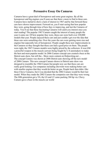 Persuasive Essay On Camaros
Camaros have a great deal of horsepower and some great engines. By all the
horsepower and big engines you ll soon see that there s more to find in these cars.
Camaros have started to show a lack of interest in 1967 and by that forward these
cars have shown improvement. Forward on, you ll start seeing that how popular
they were, going through time of how they re improving, and last the Camaros of
today. You ll see that these fascinating Camaros will catch you interest once you
start reading! The popular 1967 Camaro caught the interest of many people the
year it came out. Of how popular they were, these cars were built over 220,000
models that year. People enjoyed these cars and just couldn t get over the idea that
these cars were something else. Over the years the cars were gaining more size and
engines but especially lots of horsepower. People caught these new improvements in
the Camaros so they thought that these cars had a good price on them. The people
were right, the 1967 Camaro models were highly priced by the collectors. It was GM
s powerful weapon in the muscle carwars being fought by U.S automakers to make
the best and most popular model. In 2006 Camaro concept cars created a buzz at the
Detroit auto show, but still the... Show more content on Helpwriting.net ...
The concept Camaro was shown at 2006 Detroit auto showing off the new model
of 2006 Camaro. This new concept Camaro shown in Detroit auto show was
designed to resemble the 1964 Camaro but people now see that these cars are
really good looking. Car companies including chevrolet were making better cars
with smaller engines that they would do better on gas. People back then didn t like
these Chevy Camaros, but it was decided that the 2002 Camaro would be their last
model. When they made the 2002 Camaro the companies saw that they were wrong.
The fifth generation got a V6, the LS and LT came packing 304 hp via. Chevy
Camaro gave a buzz in the muscle car world
 