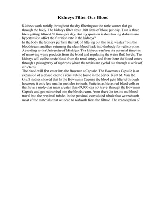 Kidneys Filter Our Blood
Kidneys work rapidly throughout the day filtering out the toxic wastes that go
through the body. The kidneys filter about 180 liters of blood per day. That is three
liters getting filtered 60 times per day. But my question is does having diabetes and
hypertension affect the filtration rate in the kidneys?
In the body the kidneys perform the task of filtering out the toxic wastes from the
bloodstream and then returning the clean blood back into the body for reabsorption.
According to the University of Michigan The kidneys perform the essential function
of removing waste products from the blood and regulating the water fluid levels. The
kidneys will collect toxic blood from the renal artery, and from there the blood enters
through a passageway of nephrons where the toxins are cycled out through a series of
structures.
The blood will first enter into the Bowman s Capsule. The Bowman s Capsule is an
expansion of a closed end to a renal tubule found in the cortex. Kent M. Van De
Graff studies showed that In the Bowman s Capsule the blood gets filtered through
however; it only lets smaller particles through. Particles as big as red blood cells or
that have a molecular mass greater than 69,000 can not travel through the Bowmans
Capsule and get reabsorbed into the bloodstream. From there the toxins and blood
travel into the proximal tubule. In the proximal convoluted tubule that we reabsorb
most of the materials that we need to reabsorb from the filtrate. The reabsorption of
 
