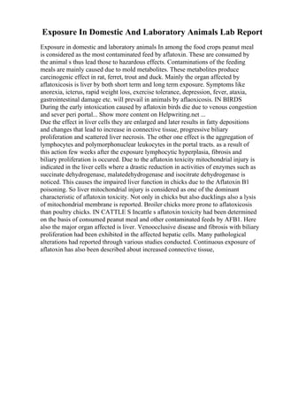 Exposure In Domestic And Laboratory Animals Lab Report
Exposure in domestic and laboratory animals In among the food crops peanut meal
is considered as the most contaminated feed by aflatoxin. These are consumed by
the animal s thus lead those to hazardous effects. Contaminations of the feeding
meals are mainly caused due to mold metabolites. These metabolites produce
carcinogenic effect in rat, ferret, trout and duck. Mainly the organ affected by
aflatoxicosis is liver by both short term and long term exposure. Symptoms like
anorexia, icterus, rapid weight loss, exercise tolerance, depression, fever, ataxia,
gastrointestinal damage etc. will prevail in animals by aflaoxicosis. IN BIRDS
During the early intoxication caused by aflatoxin birds die due to venous congestion
and sever peri portal... Show more content on Helpwriting.net ...
Due the effect in liver cells they are enlarged and later results in fatty depositions
and changes that lead to increase in connective tissue, progressive biliary
proliferation and scattered liver necrosis. The other one effect is the aggregation of
lymphocytes and polymorphonuclear leukocytes in the portal tracts. as a result of
this action few weeks after the exposure lymphocytic hyperplasia, fibrosis and
biliary proliferation is occured. Due to the aflatoxin toxicity mitochondrial injury is
indicated in the liver cells where a drastic reduction in activities of enzymes such as
succinate dehydrogenase, malatedehydrogenase and isocitrate dehydrogenase is
noticed. This causes the impaired liver function in chicks due to the Aflatoxin B1
poisoning. So liver mitochondrial injury is considered as one of the dominant
characteristic of aflatoxin toxicity. Not only in chicks but also ducklings also a lysis
of mitochondrial membrane is reported. Broiler chicks more prone to aflatoxicosis
than poultry chicks. IN CATTLE S Incattle s aflatoxin toxicity had been determined
on the basis of consumed peanut meal and other contaminated feeds by AFB1. Here
also the major organ affected is liver. Venoocclusive disease and fibrosis with biliary
proliferation had been exhibited in the affected hepatic cells. Many pathological
alterations had reported through various studies conducted. Continuous exposure of
aflatoxin has also been described about increased connective tissue,
 
