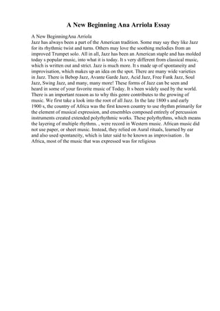 A New Beginning Ana Arriola Essay
A New BeginningAna Arriola
Jazz has always been a part of the American tradition. Some may say they like Jazz
for its rhythmic twist and turns. Others may love the soothing melodies from an
improved Trumpet solo. All in all, Jazz has been an American staple and has molded
today s popular music, into what it is today. It s very different from classical music,
which is written out and strict. Jazz is much more. It s made up of spontaneity and
improvisation, which makes up an idea on the spot. There are many wide varieties
in Jazz. There is Bebop Jazz, Avante Garde Jazz, Acid Jazz, Free Funk Jazz, Soul
Jazz, Swing Jazz, and many, many more! These forms of Jazz can be seen and
heard in some of your favorite music of Today. It s been widely used by the world.
There is an important reason as to why this genre contributes to the growing of
music. We first take a look into the root of all Jazz. In the late 1800 s and early
1900 s, the country of Africa was the first known country to use rhythm primarily for
the element of musical expression, and ensembles composed entirely of percussion
instruments created extended polyrhythmic works. These polyrhythms, which means
the layering of multiple rhythms. , were record in Western music. African music did
not use paper, or sheet music. Instead, they relied on Aural rituals, learned by ear
and also used spontaneity, which is later said to be known as improvisation . In
Africa, most of the music that was expressed was for religious
 
