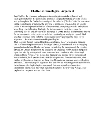 Chaffee s Cosmological Argument
Per Chaffee, the cosmological argument examines the orderly, coherent, and
intelligible nature of the cosmos and examines the proofs that are given by science
and philosophers for God to have designed the universe (Chaffee 338). He states that
in the cosmological argument, the universe is contingent or dependent on God to
create it because upon examination of the universe, everything owes its existenceto
something else; following this logic, for the universe to exist, there must be
something that the universe owes its existence to (338). Theists claim that this reason
for the universe to be in existence is divine creation by an almighty, eternal, God.
Chaffee continues on to state the cosmological theory provides the basis for its
argument... Show more content on Helpwriting.net ...
That is, when Russell claimed that the cosmological theory was invalid because
that it offers no explanation as to the origin of God, I stated that it was a sweeping
generalization fallacy. He does so by not considering the exception of the creation
of God. In Craig s dissertation, he alludes to an Uncaused First Cause and expands
upon this idea by stating that it must transcend space and time, since it created
space and time (Craig). This means that because God existed before the origin of
space and time, he is exempt from the rules of space and time and therefore, does
neither need an origin to exist, nor have one. He is eternal in every aspect, infinite in
existence. The cosmological argument thus provides us with the grounds to believe in
the existence of a beginningless, uncaused, timeless, spaceless, changeless,
immaterial, enormously powerful, Personal Creator of the Universe (Craig). This
explanation can point to none other than
 