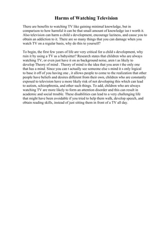 Harms of Watching Television
There are benefits to watching TV like gaining minimal knowledge, but in
comparison to how harmful it can be that small amount of knowledge isn t worth it.
Also television can harm a child s development, encourage laziness, and cause you to
obtain an addiction to it. There are so many things that you can damage when you
watch TV on a regular basis, why do this to yourself?
To begin, the first few years of life are very critical for a child s development, why
ruin it by using a TV as a babysitter? Research states that children who are always
watching TV, or even just have it on as background noise, aren t as likely to
develop Theory of mind . Theory of mind is the idea that you aren t the only one
that has a mind. Since you can t actually see someone else s mind it s only logical
to base it off of you having one , it allows people to come to the realization that other
people have beliefs and desires different from their own, children who are constantly
exposed to television have a more likely risk of not developing this which can lead
to autism, schizophrenia, and other such things. To add, children who are always
watching TV are more likely to form an attention disorder and this can result in
academic and social trouble. These disabilities can lead to a very challenging life
that might have been avoidable if you tried to help them walk, develop speech, and
obtain reading skills, instead of just sitting them in front of a TV all day.
 