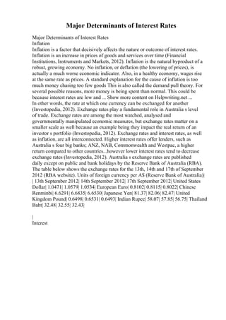 Major Determinants of Interest Rates
Major Determinants of Interest Rates
Inflation
Inflation is a factor that decisively affects the nature or outcome of interest rates.
Inflation is an increase in prices of goods and services over time (Financial
Institutions, Instruments and Markets, 2012). Inflation is the natural byproduct of a
robust, growing economy. No inflation, or deflation (the lowering of prices), is
actually a much worse economic indicator. Also, in a healthy economy, wages rise
at the same rate as prices. A standard explanation for the cause of inflation is too
much money chasing too few goods This is also called the demand pull theory. For
several possible reasons, more money is being spent than normal. This could be
because interest rates are low and ... Show more content on Helpwriting.net ...
In other words, the rate at which one currency can be exchanged for another
(Investopedia, 2012). Exchange rates play a fundamental role in Australia s level
of trade. Exchange rates are among the most watched, analysed and
governmentally manipulated economic measures, but exchange rates matter on a
smaller scale as well because an example being they impact the real return of an
investor s portfolio (Investopedia, 2012). Exchange rates and interest rates, as well
as inflation, are all interconnected. Higher interest rates offer lenders, such as
Australia s four big banks; ANZ, NAB, Commonwealth and Westpac, a higher
return compared to other countries...however lower interest rates tend to decrease
exchange rates (Investopedia, 2012). Australia s exchange rates are published
daily except on public and bank holidays by the Reserve Bank of Australia (RBA).
The table below shows the exchange rates for the 13th, 14th and 17th of September
2012 (RBA website). Units of foreign currency per A$ (Reserve Bank of Australia)|
| 13th September 2012| 14th September 2012| 17th September 2012| United States
Dollar| 1.0471| 1.0579| 1.0534| European Euro| 0.8102| 0.8115| 0.8022| Chinese
Renminbi| 6.6291| 6.6835| 6.6530| Japanese Yen| 81.37| 82.06| 82.47| United
Kingdom Pound| 0.6498| 0.6531| 0.6493| Indian Rupee| 58.07| 57.85| 56.75| Thailand
Baht| 32.48| 32.55| 32.43|
|
Interest
 