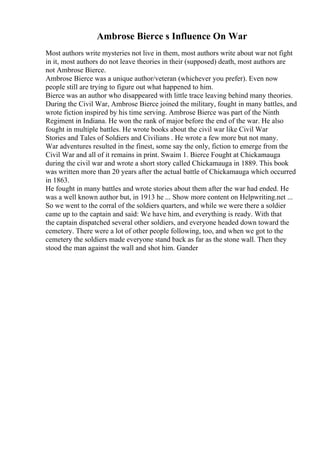 Ambrose Bierce s Influence On War
Most authors write mysteries not live in them, most authors write about war not fight
in it, most authors do not leave theories in their (supposed) death, most authors are
not Ambrose Bierce.
Ambrose Bierce was a unique author/veteran (whichever you prefer). Even now
people still are trying to figure out what happened to him.
Bierce was an author who disappeared with little trace leaving behind many theories.
During the Civil War, Ambrose Bierce joined the military, fought in many battles, and
wrote fiction inspired by his time serving. Ambrose Bierce was part of the Ninth
Regiment in Indiana. He won the rank of major before the end of the war. He also
fought in multiple battles. He wrote books about the civil war like Civil War
Stories and Tales of Soldiers and Civilians . He wrote a few more but not many.
War adventures resulted in the finest, some say the only, fiction to emerge from the
Civil War and all of it remains in print. Swaim 1. Bierce Fought at Chickamauga
during the civil war and wrote a short story called Chickamauga in 1889. This book
was written more than 20 years after the actual battle of Chickamauga which occurred
in 1863.
He fought in many battles and wrote stories about them after the war had ended. He
was a well known author but, in 1913 he ... Show more content on Helpwriting.net ...
So we went to the corral of the soldiers quarters, and while we were there a soldier
came up to the captain and said: We have him, and everything is ready. With that
the captain dispatched several other soldiers, and everyone headed down toward the
cemetery. There were a lot of other people following, too, and when we got to the
cemetery the soldiers made everyone stand back as far as the stone wall. Then they
stood the man against the wall and shot him. Gander
 