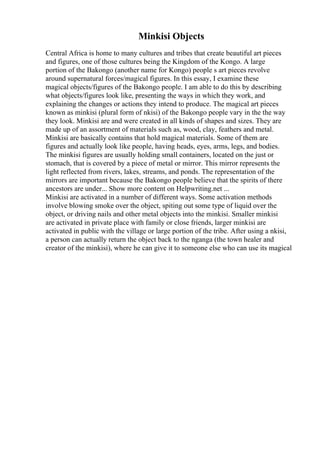 Minkisi Objects
Central Africa is home to many cultures and tribes that create beautiful art pieces
and figures, one of those cultures being the Kingdom of the Kongo. A large
portion of the Bakongo (another name for Kongo) people s art pieces revolve
around supernatural forces/magical figures. In this essay, I examine these
magical objects/figures of the Bakongo people. I am able to do this by describing
what objects/figures look like, presenting the ways in which they work, and
explaining the changes or actions they intend to produce. The magical art pieces
known as minkisi (plural form of nkisi) of the Bakongo people vary in the the way
they look. Minkisi are and were created in all kinds of shapes and sizes. They are
made up of an assortment of materials such as, wood, clay, feathers and metal.
Minkisi are basically contains that hold magical materials. Some of them are
figures and actually look like people, having heads, eyes, arms, legs, and bodies.
The minkisi figures are usually holding small containers, located on the just or
stomach, that is covered by a piece of metal or mirror. This mirror represents the
light reflected from rivers, lakes, streams, and ponds. The representation of the
mirrors are important because the Bakongo people believe that the spirits of there
ancestors are under... Show more content on Helpwriting.net ...
Minkisi are activated in a number of different ways. Some activation methods
involve blowing smoke over the object, spiting out some type of liquid over the
object, or driving nails and other metal objects into the minkisi. Smaller minkisi
are activated in private place with family or close friends, larger minkisi are
activated in public with the village or large portion of the tribe. After using a nkisi,
a person can actually return the object back to the nganga (the town healer and
creator of the minkisi), where he can give it to someone else who can use its magical
 