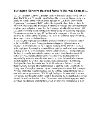 Burlington Northern Railroad Santa Fe Railway Company...
TUI UNIVERSITY Andrew C. Hubbert ETH 501 Business Ethics Module III Case
Study BNSF Genetic Testing Dr. John Malpass The purpose of this case study is to
justify the fairness of the court settlement between the U.S. Equal Employment
Opportunity Commission (EEOC) and the Burlington Northern Railroad Santa Fe
Railway Company (BNSF). Burlington Northern did willingly and knowingly breach
employee personal privacy, as well as the Americans with Disabilities Act of 1990
(ADA) in conducting unauthorized genetic blood testing on unknowing employees.
The court mandate that they pay $2.2 million to 36 employees is fair and just. To
illustrate the fairness of the settlement, I will show the utilitarian perspective from...
Show more content on Helpwriting.net ...
In this case, the employees consented to generalized medical examination and not
to the detailed blood tests. Employers do maintain certain rights to invade to
privacy of their employees. Safety is a prime example. In the interest of safety, it
is the employer s deontological responsibility to provide a safe workplace. Alcohol
and drug use on the job would create hazards in the workplace. Testing employees
for drugs is not only written in the contract, but also is in the best interest of all
parties involved, including fellow employees. However, it is the employer s
responsibility to use the least obtrusive method to obtain their desired results and
must also protect the worker s best interest. During the course of their testing,
Burlington Northern did not disclose the additional tests to their workers and
therefore, broke this rule. Their determination to keep the results secret broke the
simply rules of a employee contract by not protecting the interest of their employee.
Previous established research indicated that the test they were performing was not
conclusive on the pre cursor to CTS. Though Burlington does not admit it, we can
only assume that this data was to be used in determining the medical benefits payouts
towards the workers that filed claims. The reduced medical benefits payouts would
have been based around improper tests, which are known to be inaccurate in their
 