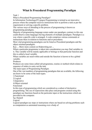 What Is Procedural Programming Paradigm
Task 1
What is Procedural Programming Paradigm?
In Information Technology(IT) jargon Programming is termed as an innovative
process where the computer receives instructions how to perform a task as per the
requirement or solving a specific problem.
The various ways of attending to the process of programming is known as
programming paradigms.
Majority of programming language comes under one paradigm; contrary to this one
could observe some languages having elements of multiple paradigms. Paradigm is a
way where a specific code is arranged. A code comprises various commands or
instructions there in relation to functions and or procedures.
Most vital programming paradigms can be listed as Procedural paradigms and the
object oriented paradigms.
Key ... Show more content on Helpwriting.net ...
When a particular programme is taken into consideration you may find variables in
it. This variable will be mainly applicable or belongs to that particular function and
this is called a local variable.
When variables are need within and outside the function is known to be a global
variable.
Produces
Produces are some times called sub programme, routine or method which relates to
sequence of orders to carry out the task.
The main types of Programming Paradigm.
Out of the vast numbers of programming paradigms that are available, the following
are know to be some of the main types.
1.Functional
2.Logical
3.Imperative
4.Object oriented
Functional
In this type of programming which are considered as a subset of declarative
programming. The use of expressions take place and programs created using this
paradigm use functions based on the particular input or the instructions which are
provided to the computer.
Eg: Haskell
Logical
Logical paradigm use steps or instructions where are based on solving problems such
as computation as automated reasoning over a body of
 