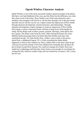 Oprah Winfrey Character Analysis
Oprah Winfrey is one of the most successful, kindest, generous people in the planet.
She had a very bad childhood of her own, just like Perry but the difference was what
they chose to do in the future. Perry Smith is one of the main characters and a
murderer who struggles with who he is. He has been through a lot in the past which
describe why he was the way he was. Capote creates the impression of Perry Smith
through character development, narrativestructure, and relationships. Through
character development, Capote manages to create an impression of Perry Smith.
Perry keeps a variety of personal items with him in large boxes held together by
string. He has things such as letters, poems, journals, drawings, cards and he also
has a guitar. The letters come from his sister, father and parole board. His sister,
Barbara Smith encourages him to be better than their brother and sister who
committed suicide. Tex John Smith, Perry s father, wrote a letter to the prison
about Perry s childhood (Capote 125 ). It tells everything his father thinks
happened, or fails to leave details out. Perry s father states in the letter when he got
a divorce he got full custody of all of his children but eventually they all had to be
put in homes except Perry because Tex could not manage all of them. Perry also
ended up in orphanages and Salvation Army homes soon enough, he was beaten for
wetting the bed, which he couldn t help, and was tortured by overseers ( 302 ). Perry
has his own
 