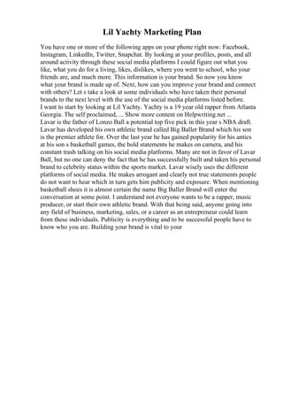 Lil Yachty Marketing Plan
You have one or more of the following apps on your phone right now: Facebook,
Instagram, LinkedIn, Twitter, Snapchat. By looking at your profiles, posts, and all
around activity through these social media platforms I could figure out what you
like, what you do for a living, likes, dislikes, where you went to school, who your
friends are, and much more. This information is your brand. So now you know
what your brand is made up of. Next, how can you improve your brand and connect
with others? Let s take a look at some individuals who have taken their personal
brands to the next level with the use of the social media platforms listed before.
I want to start by looking at Lil Yachty. Yachty is a 19 year old rapper from Atlanta
Georgia. The self proclaimed, ... Show more content on Helpwriting.net ...
Lavar is the father of Lonzo Ball a potential top five pick in this year s NBA draft.
Lavar has developed his own athletic brand called Big Baller Brand which his son
is the premier athlete for. Over the last year he has gained popularity for his antics
at his son s basketball games, the bold statements he makes on camera, and his
constant trash talking on his social media platforms. Many are not in favor of Lavar
Ball, but no one can deny the fact that he has successfully built and taken his personal
brand to celebrity status within the sports market. Lavar wisely uses the different
platforms of social media. He makes arrogant and clearly not true statements people
do not want to hear which in turn gets him publicity and exposure. When mentioning
basketball shoes it is almost certain the name Big Baller Brand will enter the
conversation at some point. I understand not everyone wants to be a rapper, music
producer, or start their own athletic brand. With that being said, anyone going into
any field of business, marketing, sales, or a career as an entrepreneur could learn
from these individuals. Publicity is everything and to be successful people have to
know who you are. Building your brand is vital to your
 