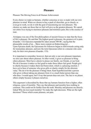 Pleasure
Pleasure The Driving Force in all Human Achievement
Every choice we make as humans, whether conscious or not, is made with our own
pleasure in mind. When we choose to buy a pack of chocolate, go to church, or
even go to work, we do it with the goal of maximizing our own pleasure. The
choices we make are those that we feel will give us the greatest pleasure. We spend
our entire lives trying to maximize pleasure and minimize pain; this is the essence of
man.
Aristippus was one of the first philosophers of ancient Greece to state that the focus
of life is pleasure. He said that The highest good is pleasure, the greatest evil is pain.
(Gaarder, 132) Epicurus expanded his ideas around 300 BC, saying that the
pleasurable results of an ... Show more content on Helpwriting.net ...
Upon Epicurus death, the Epicureans his followers began to shift towards caring only
for momentary pleasure, and now the term Epicurean refers to s omeone who cares
only for their own pleasure (Gaarder, 133).
It is important to remember, however, that not only is our own pleasure important,
we also care about others pleasure. In other words, it gives us pleasure to bring
others pleasure. Most have a desire to please our family, our friends, or our God.
We do it because it makes us feel good to make these others feel good. People give
to charity because it makes them feel benevolent, which is a pleasing emotion. I
have yet to hear of someone who gives gifts or charity simply for the altruistic
value. The do it for the pleasure it brings them. Kant hypothesized that a person
who gives without taking any pleasure from it is a much better person than one
who does. I would agree, but I d say that person does not exist. The fact is we please
others simply because it pleases ourselves.
This argument is discredited by those that say humans function from a higher, often
religious, sense of morality. They say that pleasure and morality have nothing in
common. This could not be further from the truth. Morality and pleasure are directly
linked Why do (we) need morality? To make the right decisions. What are the right
decisions? Those which create pleasure, not pain.
 