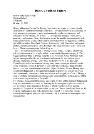 Disney s Business Factors
Disney s Business Factors
Katrina Ballard
MGT/230
October 16, 2012
Disney s Business Factors The Disney Corporation is a leader in both the family
entertainment and the movie media industries. They are internationally acclaimed for
their amusement parks and resorts, media networks, studio entertainment, and
interactive media (Bahera, 2012, para. 1). Through Walt Disneys vision, drive,
creativity, and passion, Disney has become one of the world s most successful multi
media corporations. Disney established its core values from the beginning, and they
are still lived today. Since Walt Disney s departure in 1966, Disney has had several
leaders, including the current CEO, Bob Iger, who have duplicated Walt s style and
have ... Show more content on Helpwriting.net ...
There is no material competition to Disney because of this. The price of entry into
this entertainment market is high, and no corporation is big enough to pay it. The
biggest external threat to Disney currently is the recession. While American parks
are not too negatively affected in a downturn economy, its international parks
struggle financially. Disney s share price has fallen by 14% in the past year.
Expanding its online business and earning more money through traditional media
could offset these losses. It certainly is in a better place to bounce back from the
current economic recession than most other big media firms. Because Disney has a
decentralized approach to its organization, keeps its employees actively involved,
and empowers its managers to show appreciation and recognition of others, Disney s
core is solid and its foundation is strong, and it should continue to reign as one of the
most admired organizations in the world.
For Disney s management to produce a good end product and to maintain that product,
they have to implement control. At this stage in the management process control is
not necessarily micro managing, though it is a form. Control is about guiding
employees. The path of the organization, in this case Disney, has already been set. By
keeping employees on that path, it exemplifies control. It is ironic that Disney
maintains the happiest place on earth mentality, but it is one of the hardest places to
maintain that
 